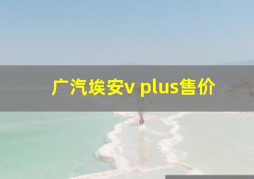 广汽埃安v plus售价